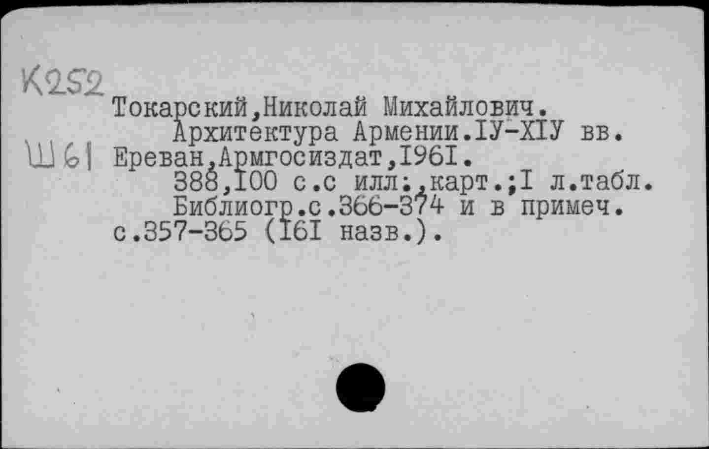 ﻿Токарекий,Николай Михайлович. Архитектура Армении.ІУ-ХІУ вв.
ÜJ GI Ереван,Армгосиздат,1961.
388,100 с.с иллкарт.;1 л.табл.
Библиогр.с.366-374 и в примеч.
с.357-365 <161 назв.).